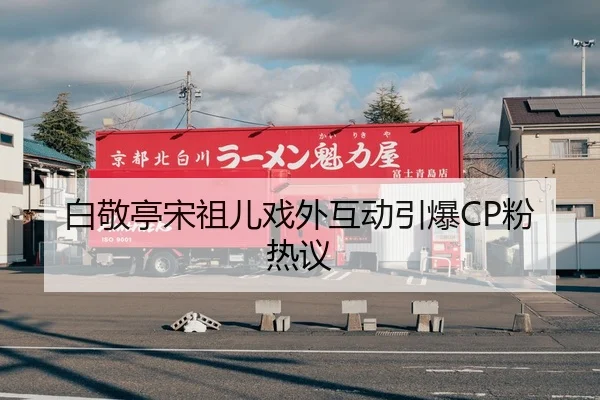 白敬亭宋祖儿戏外互动引爆CP粉热议